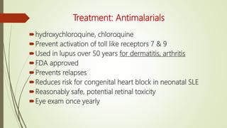 Treatment: Antimalarials
hydroxychloroquine, chloroquine
Prevent activation of toll like receptors 7 & 9
Used in lupus over 50 years for dermatitis, arthritis
FDA approved
Prevents relapses
Reduces risk for congenital heart block in neonatal SLE
Reasonably safe, potential retinal toxicity
Eye exam once yearly
 