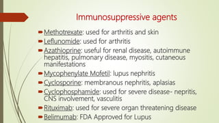 Immunosuppressive agents
Methotrexate: used for arthritis and skin
Leflunomide: used for arthritis
Azathioprine: useful for renal disease, autoimmune
hepatitis, pulmonary disease, myositis, cutaneous
manifestations
Mycophenylate Mofetil: lupus nephritis
Cyclosporine: membranous nephritis, aplasias
Cyclophosphamide: used for severe disease- nepritis,
CNS involvement, vasculitis
Rituximab: used for severe organ threatening disease
Belimumab: FDA Approved for Lupus
 