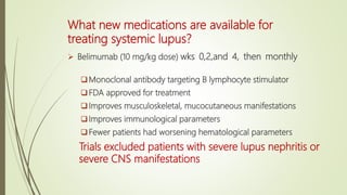 What new medications are available for
treating systemic lupus?
 Belimumab (10 mg/kg dose) wks 0,2,and 4, then monthly
Monoclonal antibody targeting B lymphocyte stimulator
FDA approved for treatment
Improves musculoskeletal, mucocutaneous manifestations
Improves immunological parameters
Fewer patients had worsening hematological parameters
Trials excluded patients with severe lupus nephritis or
severe CNS manifestations
 