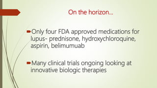 On the horizon…
Only four FDA approved medications for
lupus- prednisone, hydroxychloroquine,
aspirin, belimumuab
Many clinical trials ongoing looking at
innovative biologic therapies
 