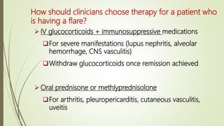 How should clinicians choose therapy for a patient who
is having a flare?
 IV glucocorticoids + immunosuppressive medications
For severe manifestations (lupus nephritis, alveolar
hemorrhage, CNS vasculitis)
Withdraw glucocorticoids once remission achieved
 Oral prednisone or methlyprednisolone
For arthritis, pleuropericarditis, cutaneous vasculitis,
uveitis
 