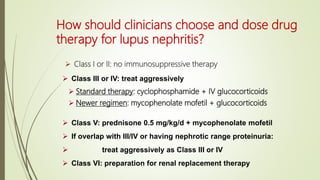 How should clinicians choose and dose drug
therapy for lupus nephritis?
 Class I or II: no immunosuppressive therapy
 Standard therapy: cyclophosphamide + IV glucocorticoids
 Newer regimen: mycophenolate mofetil + glucocorticoids
 Class V: prednisone 0.5 mg/kg/d + mycophenolate mofetil
 If overlap with III/IV or having nephrotic range proteinuria:
 treat aggressively as Class III or IV
 Class VI: preparation for renal replacement therapy
 Class III or IV: treat aggressively
 