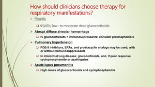 How should clinicians choose therapy for
respiratory manifestations?
 Pleuritis
 NSAIDs, low- to moderate-dose glucocorticoids
 Abrupt diffuse alveolar hemorrhage
 IV glucocorticoids + immunosupressants; consider plasmapheresis
 Pulmonary hypertension
 PDE-5 inhibitors, ERAs, and prostacyclin analogs may be used; with
or without immunosuppressants
 In interstitial lung disease: glucocorticoids, and, if poor response,
cyclophosphamide or azathioprine
 Acute lupus pneumonitis
 High doses of glucocorticoids and cyclophosphamide
 
