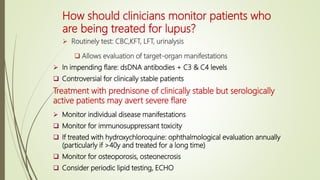 How should clinicians monitor patients who
are being treated for lupus?
 Routinely test: CBC,KFT, LFT, urinalysis
 Allows evaluation of target-organ manifestations
 In impending flare: dsDNA antibodies + C3 & C4 levels
 Controversial for clinically stable patients
Treatment with prednisone of clinically stable but serologically
active patients may avert severe flare
 Monitor individual disease manifestations
 Monitor for immunosuppressant toxicity
 If treated with hydroxychloroquine: ophthalmological evaluation annually
(particularly if >40y and treated for a long time)
 Monitor for osteoporosis, osteonecrosis
 Consider periodic lipid testing, ECHO
 