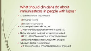 What should clinicians do about
immunizations in people with lupus?
 All patients with SLE should receive
 Influenza vaccine
 Pneumococcal vaccine
 Consider quadrivalent HPV vaccine
 Well-tolerated, reasonably effective in stable SLE
 No live attenuated vaccines if immunocompromised
 If on >20mg/d prednisone or immunosuppressants
 Including: herpes zoster, Flumist, MMR, smallpox
 Tuberculin skin test recommended
 If glucocorticoids or immunosuppressive use prolonged
 