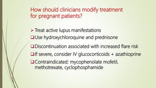 How should clinicians modify treatment
for pregnant patients?
 Treat active lupus manifestations
Use hydroxychloroquine and prednisone
Discontinuation associated with increased flare risk
If severe, consider IV glucocorticoids + azathioprine
Contraindicated: mycophenolate mofetil,
methotrexate, cyclophosphamide
 