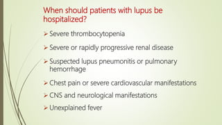 When should patients with lupus be
hospitalized?
 Severe thrombocytopenia
 Severe or rapidly progressive renal disease
 Suspected lupus pneumonitis or pulmonary
hemorrhage
 Chest pain or severe cardiovascular manifestations
 CNS and neurological manifestations
 Unexplained fever
 