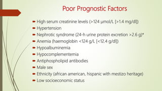Poor Prognostic Factors
 High serum creatinine levels (>124 μmol/L [>1.4 mg/dl])
 Hypertension
 Nephrotic syndrome (24-h urine protein excretion >2.6 g)*
 Anemia (haemoglobin <124 g/L [<12.4 g/dl])
 Hypoalbuminemia
 Hypocomplementemia
 Antiphospholipid antibodies
 Male sex
 Ethnicity (african american, hispanic with mestizo heritage)
 Low socioeconomic status
 