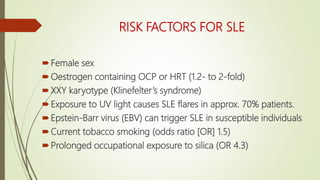 RISK FACTORS FOR SLE
Female sex
Oestrogen containing OCP or HRT (1.2- to 2-fold)
XXY karyotype (Klinefelter’s syndrome)
Exposure to UV light causes SLE flares in approx. 70% patients.
Epstein-Barr virus (EBV) can trigger SLE in susceptible individuals
Current tobacco smoking (odds ratio [OR] 1.5)
Prolonged occupational exposure to silica (OR 4.3)
 