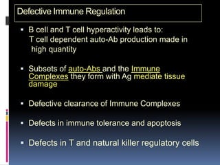 Defective Immune Regulation

 B cell and T cell hyperactivity leads to:
   T cell dependent auto-Ab production made in
   high quantity

 Subsets of auto-Abs and the Immune
  Complexes they form with Ag mediate tissue
  damage

 Defective clearance of Immune Complexes

 Defects in immune tolerance and apoptosis

 Defects in T and natural killer regulatory cells
 