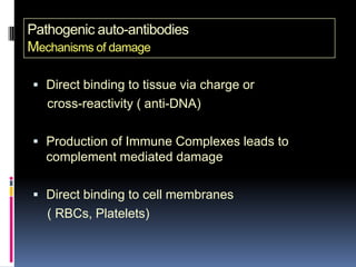 Pathogenic auto-antibodies
Mechanisms of damage

 Direct binding to tissue via charge or
   cross-reactivity ( anti-DNA)

 Production of Immune Complexes leads to
   complement mediated damage

 Direct binding to cell membranes
   ( RBCs, Platelets)
 