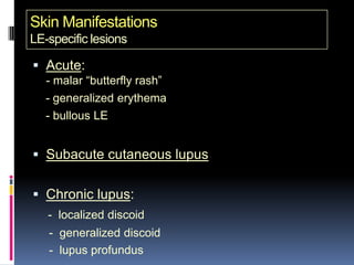 Skin Manifestations
LE-specific lesions

 Acute:
   - malar “butterfly rash”
   - generalized erythema
   - bullous LE


 Subacute cutaneous lupus


 Chronic lupus:
   - localized discoid
   - generalized discoid
   - lupus profundus
 