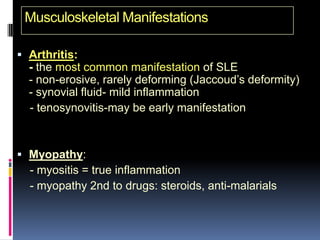 Musculoskeletal Manifestations

 Arthritis:
  - the most common manifestation of SLE
  - non-erosive, rarely deforming (Jaccoud’s deformity)
  - synovial fluid- mild inflammation
  - tenosynovitis-may be early manifestation



 Myopathy:
  - myositis = true inflammation
  - myopathy 2nd to drugs: steroids, anti-malarials
 