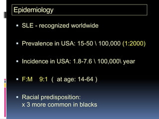 Epidemiology

 SLE - recognized worldwide


 Prevalence in USA: 15-50  100,000 (1:2000)


 Incidence in USA: 1.8-7.6  100,000 year


 F:M   9:1 ( at age: 14-64 )

 Racial predisposition:
  x 3 more common in blacks
 