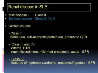 Renal disease in SLE
 Mild disease -    Class II
 Serious disease - Class III, IV, V

 Clinical course:

  - Class II:
    hematuria, sub-nephrotic proteinuria, preserved GFR

  - Class III and IV:
    edema, HTN
    nephritic sediment, mild-mod proteinuria, acute GFR

  - Class V:
    features of nephrotic syndrome, preserved/ gradual GFR
 