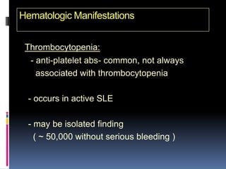 Hematologic Manifestations


 Thrombocytopenia:
  - anti-platelet abs- common, not always
    associated with thrombocytopenia

  - occurs in active SLE

  - may be isolated finding
    ( ~ 50,000 without serious bleeding )
 