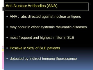 Anti-Nuclear Antibodies (ANA)

 ANA : abs directed against nuclear antigens


 may occur in other systemic rheumatic diseases


 most frequent and highest in titer in SLE


 Positive in 98% of SLE patients


 detected by indirect immuno-fluorescence
 
