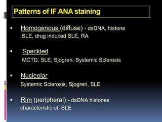 Patterns of IF ANA staining

     Homogenous (diffuse) - dsDNA, histone
      SLE, drug induced SLE, RA

     Speckled
      MCTD, SLE, Sjogren, Systemic Sclerosis

     Nucleolar
      Systemic Sclerosis, Sjogren, SLE

     Rim (peripheral) - dsDNA histones
      characteristic of SLE
 