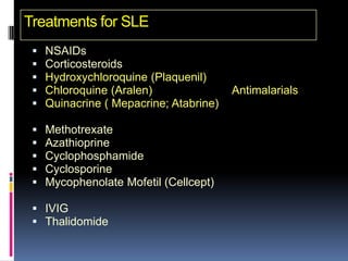 Treatments for SLE
    NSAIDs
    Corticosteroids
    Hydroxychloroquine (Plaquenil)
    Chloroquine (Aralen)                Antimalarials
    Quinacrine ( Mepacrine; Atabrine)

    Methotrexate
    Azathioprine
    Cyclophosphamide
    Cyclosporine
    Mycophenolate Mofetil (Cellcept)

  IVIG
  Thalidomide
 