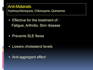 Anti-Malarials
Hydroxychloroquine, Chloroquine, Quinacrine


 Effective for the treatment of :
  Fatigue, Arthritis, Skin disease

 Prevents SLE flares


 Lowers cholesterol levels


 Anti-aggregant effect
 