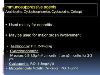 Immunosuppressive agents
Azathioprine, Cyclophosphamide, Cyclosporine, Cellcept


 Used mainly for nephritis

 May be used for major organ involvement

 - Azathioprine: P.O. 2-3mgkg
 - Cyclophosphamide :
   IV pulses 0.5-1.0gr/m2 q month than q3 months for 2-3
  yrs
- Cyclosporine: P.O. 1-3mgkgd
- Mycophenolate Mofetil (Cellcept) : P.O. 1-3grd
 