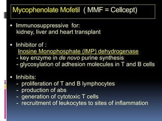 Mycophenolate Mofetil ( MMF = Cellcept)

 Immunosuppressive for:
  kidney, liver and heart transplant

 Inhibitor of :
   Inosine Monophosphate (IMP) dehydrogenase
  - key enzyme in de novo purine synthesis
  - glycosylation of adhesion molecules in T and B cells

 Inhibits:
  -   proliferation of T and B lymphocytes
  -   production of abs
  -   generation of cytotoxic T cells
  -   recruitment of leukocytes to sites of inflammation
 