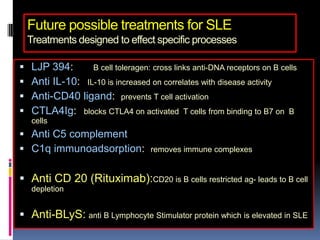 Future possible treatments for SLE
    Treatments designed to effect specific processes

   LJP 394:      B cell toleragen: cross links anti-DNA receptors on B cells
   Anti IL-10: IL-10 is increased on correlates with disease activity
   Anti-CD40 ligand: prevents T cell activation
   CTLA4Ig: blocks CTLA4 on activated T cells from binding to B7 on B
    cells
 Anti C5 complement
 C1q immunoadsorption:             removes immune complexes


 Anti CD 20 (Rituximab):CD20 is B cells restricted ag- leads to B cell
    depletion


 Anti-BLyS: anti B Lymphocyte Stimulator protein which is elevated in SLE
 