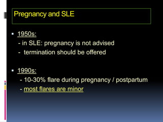 Pregnancy and SLE

 1950s:
  - in SLE: pregnancy is not advised
  - termination should be offered

 1990s:
  - 10-30% flare during pregnancy / postpartum
  - most flares are minor
 