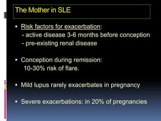 The Mother in SLE

 Risk factors for exacerbation:
  - active disease 3-6 months before conception
  - pre-existing renal disease

 Conception during remission:
   10-30% risk of flare.

 Mild lupus rarely exacerbates in pregnancy

 Severe exacerbations: in 20% of pregnancies
 