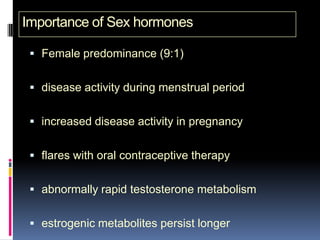 Importance of Sex hormones

  Female predominance (9:1)


  disease activity during menstrual period


  increased disease activity in pregnancy


  flares with oral contraceptive therapy


  abnormally rapid testosterone metabolism


  estrogenic metabolites persist longer
 
