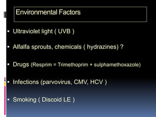 Environmental Factors

 Ultraviolet light ( UVB )

 Alfalfa sprouts, chemicals ( hydrazines) ?


 Drugs (Resprim = Trimethoprim + sulphamethoxazole)


 Infections (parvovirus, CMV, HCV )


 Smoking ( Discoid LE )
 