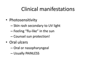 Clinical manifestations
• Photosensitivity
– Skin rash secondary to UV light
– Feeling “flu-like” in the sun
– Counsel sun protection!
• Oral ulcers
– Oral or nasopharyngeal
– Usually PAINLESS
 