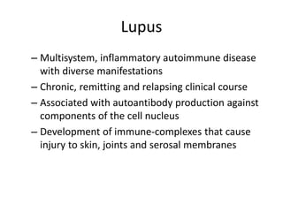 Lupus
– Multisystem, inflammatory autoimmune disease
with diverse manifestations
– Chronic, remitting and relapsing clinical course
– Associated with autoantibody production against
components of the cell nucleus
– Development of immune-complexes that cause
injury to skin, joints and serosal membranes
 