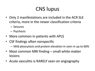 CNS lupus
• Only 2 manifestations are included in the ACR SLE
criteria, more in the newer classification criteria
– Seizures
– Psychosis
• More common in patients with APLS
• CSF findings often nonspecific
– Mild pleocytosis and protein elevation in seen in up to 60%
• Most common MRI finding – small white matter
lesions
• Acute vasculitis is RARELY seen on angiography
 