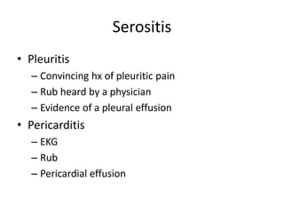 Serositis
• Pleuritis
– Convincing hx of pleuritic pain
– Rub heard by a physician
– Evidence of a pleural effusion
• Pericarditis
– EKG
– Rub
– Pericardial effusion
 