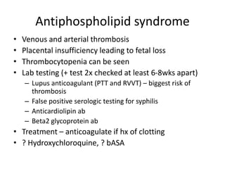 Antiphospholipid syndrome
• Venous and arterial thrombosis
• Placental insufficiency leading to fetal loss
• Thrombocytopenia can be seen
• Lab testing (+ test 2x checked at least 6-8wks apart)
– Lupus anticoagulant (PTT and RVVT) – biggest risk of
thrombosis
– False positive serologic testing for syphilis
– Anticardiolipin ab
– Beta2 glycoprotein ab
• Treatment – anticoagulate if hx of clotting
• ? Hydroxychloroquine, ? bASA
 