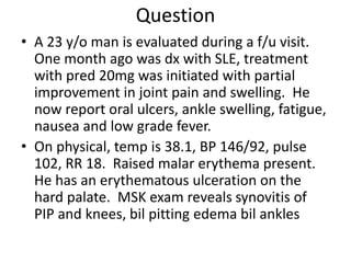 Question
• A 23 y/o man is evaluated during a f/u visit.
One month ago was dx with SLE, treatment
with pred 20mg was initiated with partial
improvement in joint pain and swelling. He
now report oral ulcers, ankle swelling, fatigue,
nausea and low grade fever.
• On physical, temp is 38.1, BP 146/92, pulse
102, RR 18. Raised malar erythema present.
He has an erythematous ulceration on the
hard palate. MSK exam reveals synovitis of
PIP and knees, bil pitting edema bil ankles
 