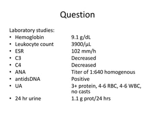 Question
Laboratory studies:
• Hemoglobin 9.1 g/dL
• Leukocyte count 3900/µL
• ESR 102 mm/h
• C3 Decreased
• C4 Decreased
• ANA Titer of 1:640 homogenous
• antidsDNA Positive
• UA 3+ protein, 4-6 RBC, 4-6 WBC,
no casts
• 24 hr urine 1.1 g prot/24 hrs
 