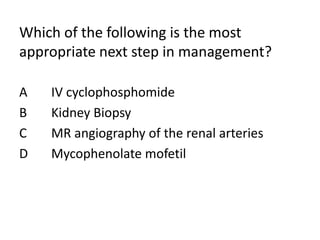 Which of the following is the most
appropriate next step in management?
A IV cyclophosphomide
B Kidney Biopsy
C MR angiography of the renal arteries
D Mycophenolate mofetil
 