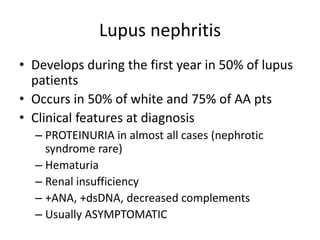 Lupus nephritis
• Develops during the first year in 50% of lupus
patients
• Occurs in 50% of white and 75% of AA pts
• Clinical features at diagnosis
– PROTEINURIA in almost all cases (nephrotic
syndrome rare)
– Hematuria
– Renal insufficiency
– +ANA, +dsDNA, decreased complements
– Usually ASYMPTOMATIC
 