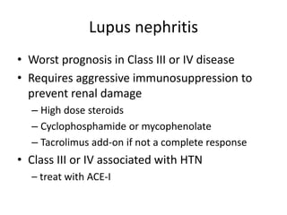 Lupus nephritis
• Worst prognosis in Class III or IV disease
• Requires aggressive immunosuppression to
prevent renal damage
– High dose steroids
– Cyclophosphamide or mycophenolate
– Tacrolimus add-on if not a complete response
• Class III or IV associated with HTN
– treat with ACE-I
 