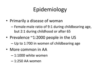 Epidemiology
• Primarily a disease of woman
– Female:male ratio of 9:1 during childbearing age,
but 2:1 during childhood or after 65
• Prevalence ~1:2000 people in the US
– Up to 1:700 in women of childbearing age
• More common in AA
– 1:1000 white women
– 1:250 AA women
 