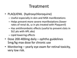Treatment
• PLAQUENIL (hydroxychloroquine)
– Useful especially in skin and MSK manifestations
– Helps prevent more severe manifestations (lower
rates of renal dz, sz in pts treated with Plaquenil)
– Has antithrombotic effects (useful to prevent clots in
SLE pts with APL abs)
– Lipid lowering effects
• Dose 200-400mg daily – ophtho guidelines
5mg/kg max dose for chronic use
• Monitoring – yearly eye exam for retinal toxicity,
very low risk.
 