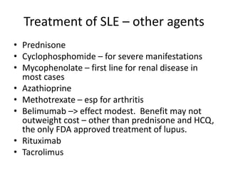 Treatment of SLE – other agents
• Prednisone
• Cyclophosphomide – for severe manifestations
• Mycophenolate – first line for renal disease in
most cases
• Azathioprine
• Methotrexate – esp for arthritis
• Belimumab –> effect modest. Benefit may not
outweight cost – other than prednisone and HCQ,
the only FDA approved treatment of lupus.
• Rituximab
• Tacrolimus
 