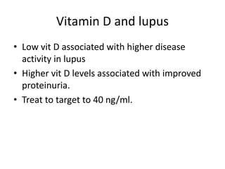 Vitamin D and lupus
• Low vit D associated with higher disease
activity in lupus
• Higher vit D levels associated with improved
proteinuria.
• Treat to target to 40 ng/ml.
 