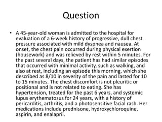 Question
• A 45-year-old woman is admitted to the hospital for
evaluation of a 6-week history of progressive, dull chest
pressure associated with mild dyspnea and nausea. At
onset, the chest pain occurred during physical exertion
(housework) and was relieved by rest within 5 minutes. For
the past several days, the patient has had similar episodes
that occurred with minimal activity, such as walking, and
also at rest, including an episode this morning, which she
described as 8/10 in severity of the pain and lasted for 10
to 15 minutes. The chest discomfort is not pleuritic or
positional and is not related to eating. She has
hypertension, treated for the past 6 years, and systemic
lupus erythematosus for 24 years, with a history of
pericarditis, arthritis, and a photosensitive facial rash. Her
medications include prednisone, hydroxychloroquine,
aspirin, and enalapril.
 