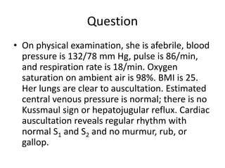 Question
• On physical examination, she is afebrile, blood
pressure is 132/78 mm Hg, pulse is 86/min,
and respiration rate is 18/min. Oxygen
saturation on ambient air is 98%. BMI is 25.
Her lungs are clear to auscultation. Estimated
central venous pressure is normal; there is no
Kussmaul sign or hepatojugular reflux. Cardiac
auscultation reveals regular rhythm with
normal S1 and S2 and no murmur, rub, or
gallop.
 