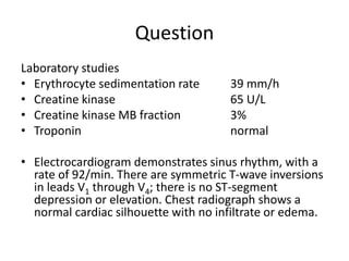 Question
Laboratory studies
• Erythrocyte sedimentation rate 39 mm/h
• Creatine kinase 65 U/L
• Creatine kinase MB fraction 3%
• Troponin normal
• Electrocardiogram demonstrates sinus rhythm, with a
rate of 92/min. There are symmetric T-wave inversions
in leads V1 through V4; there is no ST-segment
depression or elevation. Chest radiograph shows a
normal cardiac silhouette with no infiltrate or edema.
 