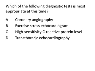 Which of the following diagnostic tests is most
appropriate at this time?
A Coronary angiography
B Exercise stress echocardiogram
C High-sensitivity C-reactive protein level
D Transthoracic echocardiography
 