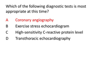 Which of the following diagnostic tests is most
appropriate at this time?
A Coronary angiography
B Exercise stress echocardiogram
C High-sensitivity C-reactive protein level
D Transthoracic echocardiography
 